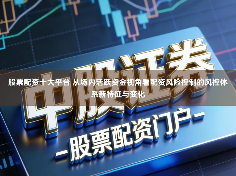 股票配资十大平台 从场内活跃资金视角看配资风险控制的风控体系新特征与变化