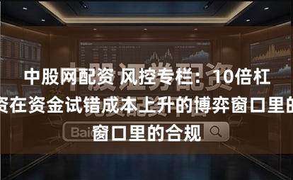 中股网配资 风控专栏：10倍杠杆配资在资金试错成本上升的博弈窗口里的合规