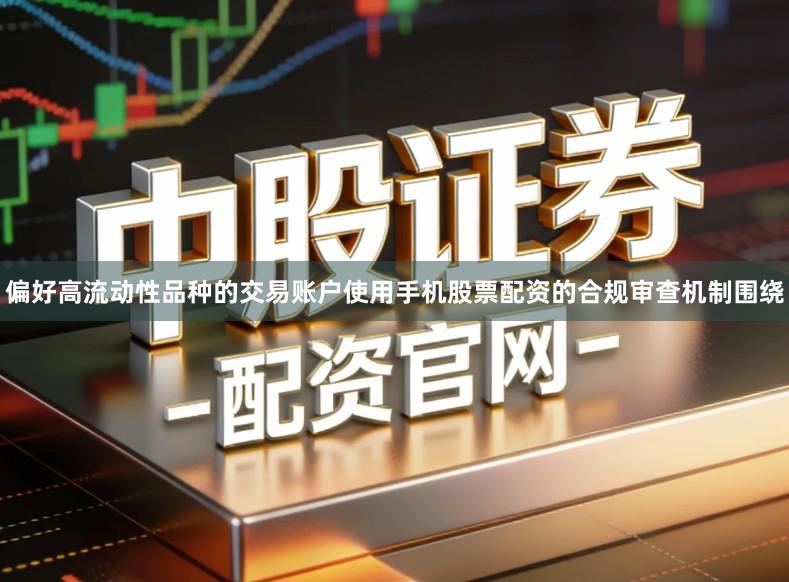 偏好高流动性品种的交易账户使用手机股票配资的合规审查机制围绕